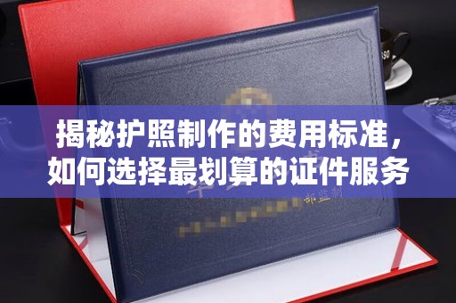 潼关揭秘护照制作的费用标准，如何选择最划算的证件服务？