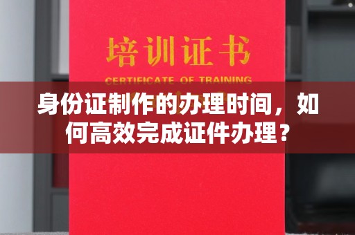 潼关身份证制作的办理时间，如何高效完成证件办理？